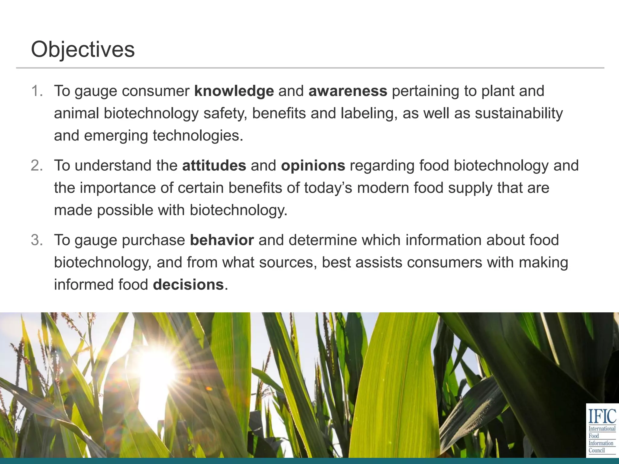 1. To gauge consumer knowledge and awareness pertaining to plant and
animal biotechnology safety, benefits and labeling, as well as sustainability
and emerging technologies.
2. To understand the attitudes and opinions regarding food biotechnology and
the importance of certain benefits of today’s modern food supply that are
made possible with biotechnology.
3. To gauge purchase behavior and determine which information about food
biotechnology, and from what sources, best assists consumers with making
informed food decisions.
Objectives
 