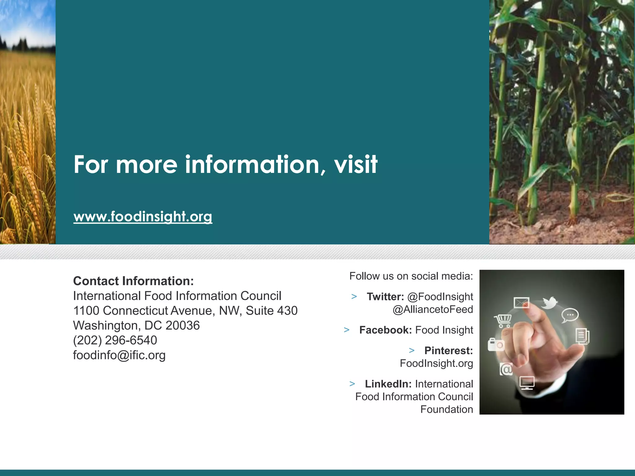 For more information, visit
www.foodinsight.org
Contact Information:
International Food Information Council
1100 Connecticut Avenue, NW, Suite 430
Washington, DC 20036
(202) 296-6540
foodinfo@ific.org
Follow us on social media:
> Twitter: @FoodInsight
@AlliancetoFeed
> Facebook: Food Insight
> Pinterest:
FoodInsight.org
> LinkedIn: International
Food Information Council
Foundation
 