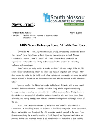 News From:
For Immediate Release March 2, 2016
Contact: Damian Becker, Manager of Media Relations
(516) 377-5370
LIBN Names Endoscopy Nurse A Health Care Hero
Oceanside, NY— The Long Island Business News (LIBN) recently awarded its “Health
Care Heroes” Nurse Hero Award to Irene Ficaro, an endoscopy nurse at South Nassau
Communities Hospital. LIBN’s “Health Care Heroes” awards honor individuals and
organizations in the health care industry in Nassau and Suffolk counties for outstanding
leadership and commitment.
“Irene’s roots are firmly planted in service to others,” said Sue Penque, PhD, RN, NP,
South Nassau’s chief nursing officer and senior vice president of patient care services. “Her
deep passion for caring for the health needs of the patients and communities we serve and global
mission to serve as a volunteer for those in need are what drive her to work in wide and varied
roles.”
In recent months, Ms. Ficaro has traveled to Bucharest, Romania, with several church
volunteers from the Bethlehem Assembly of God in Valley Stream to provide temporary
housing, training, counseling and support for impoverished young mothers. During the seven-
day mission trip, she provided babysitting services for mothers who were being taught basic
haircutting and jewelry making skills and also conducted blood pressure screenings outside of
the city.
In 2011, Ms. Ficaro was informed by a colleague that volunteers were needed in
Catanduanes. It wasn’t long before she purchased a plane ticket and joined a dozen or so nurses,
doctors and dentists from throughout the U.S. to provide medical outreach to the poor. From
dawn to dusk during the seven-day mission at Bicol Hospital, she dispensed medications to
pediatric patients and instructed parents in the administration of medication to their children.
 