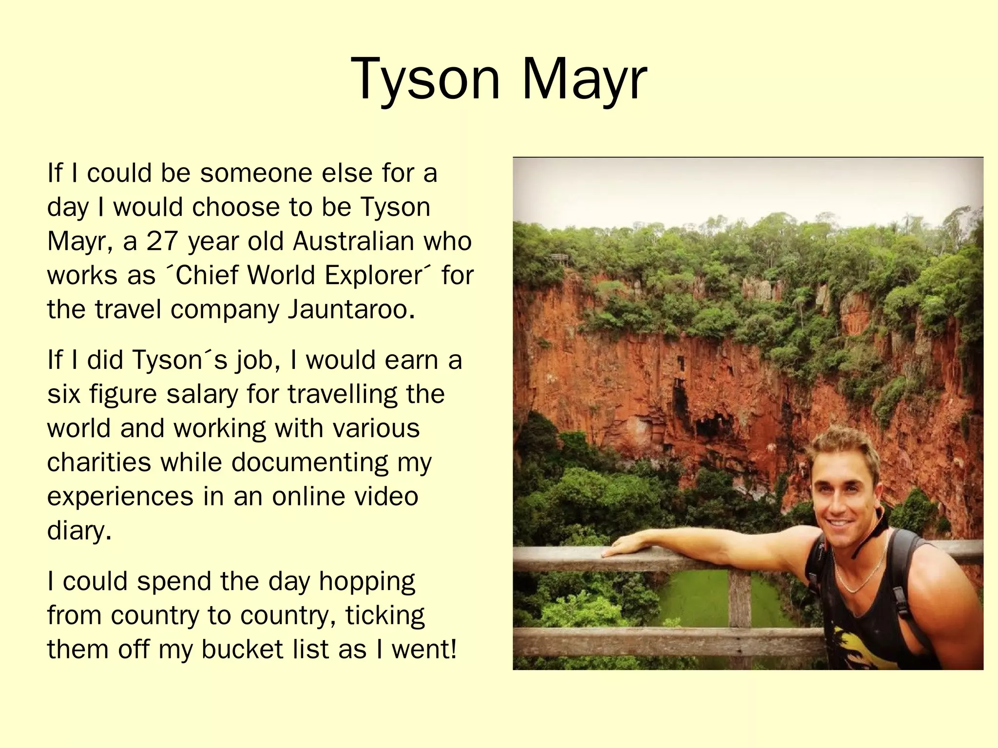 Tyson Mayr 
If I could be someone else for a 
day I would choose to be Tyson 
Mayr, a 27 year old Australian who 
works as ´Chief World Explorer´ for 
the travel company Jauntaroo. 
If I did Tyson´s job, I would earn a 
six figure salary for travelling the 
world and working with various 
charities while documenting my 
experiences in an online video 
diary. 
I could spend the day hopping 
from country to country, ticking 
them off my bucket list as I went! 
 