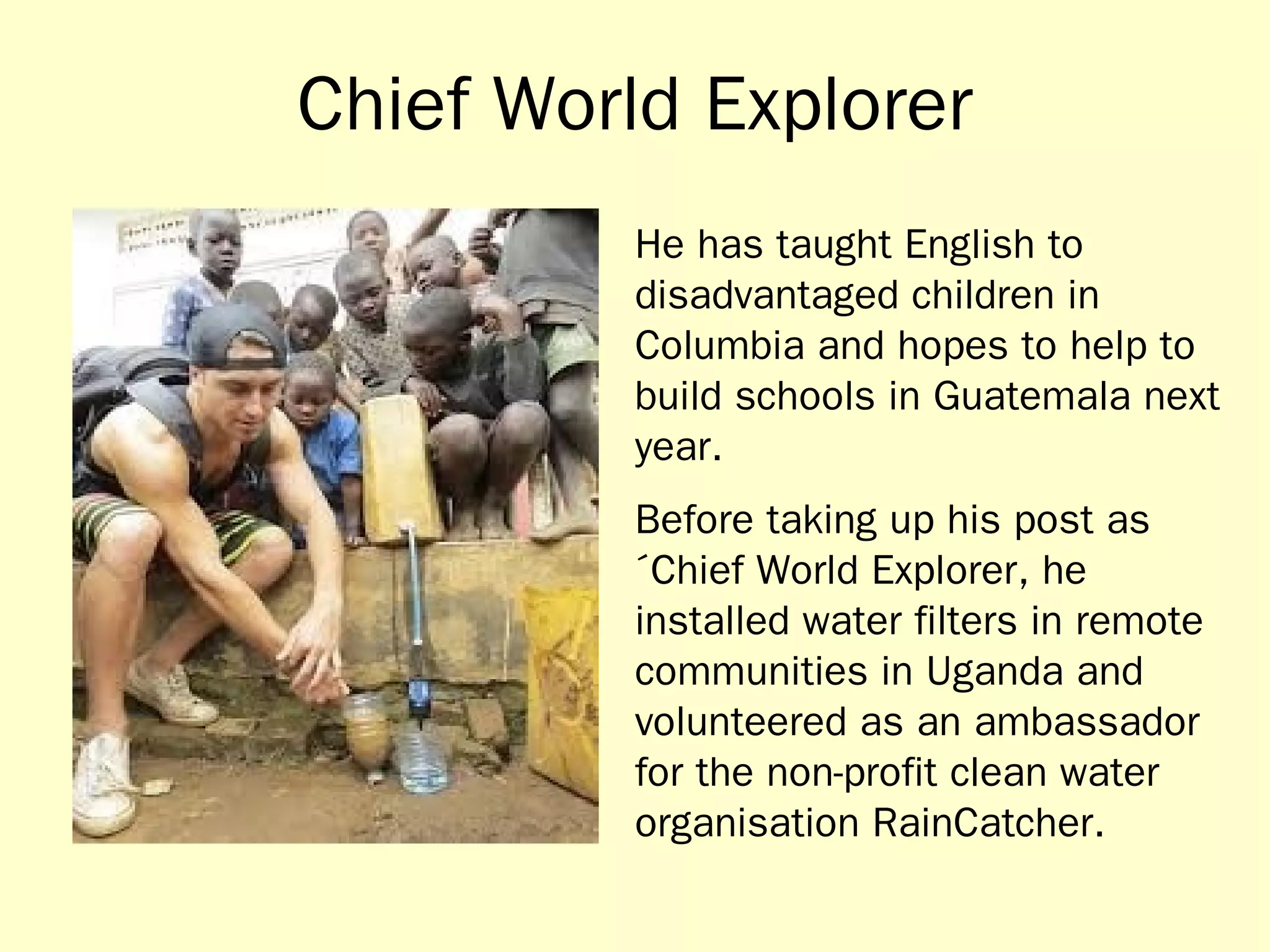 Chief World Explorer 
He has taught English to 
disadvantaged children in 
Columbia and hopes to help to 
build schools in Guatemala next 
year. 
Before taking up his post as 
´Chief World Explorer, he 
installed water filters in remote 
communities in Uganda and 
volunteered as an ambassador 
for the non-profit clean water 
organisation RainCatcher. 
 