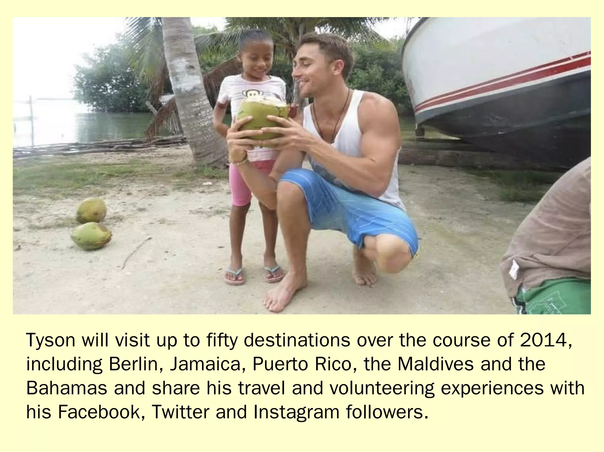 Tyson will visit up to fifty destinations over the course of 2014, 
including Berlin, Jamaica, Puerto Rico, the Maldives and the 
Bahamas and share his travel and volunteering experiences with 
his Facebook, Twitter and Instagram followers. 
 