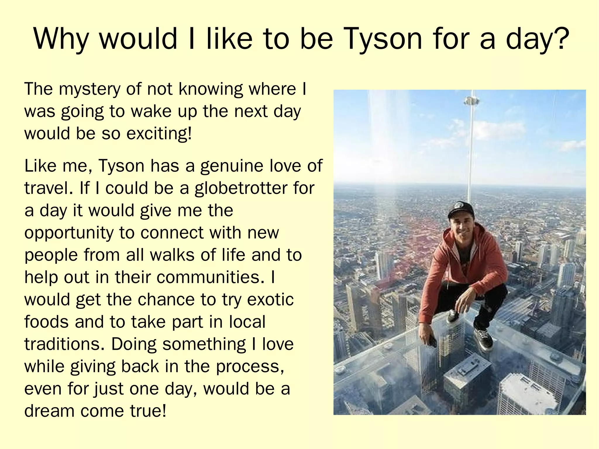 Why would I like to be Tyson for a day? 
The mystery of not knowing where I 
was going to wake up the next day 
would be so exciting! 
Like me, Tyson has a genuine love of 
travel. If I could be a globetrotter for 
a day it would give me the 
opportunity to connect with new 
people from all walks of life and to 
help out in their communities. I 
would get the chance to try exotic 
foods and to take part in local 
traditions. Doing something I love 
while giving back in the process, 
even for just one day, would be a 
dream come true! 
 