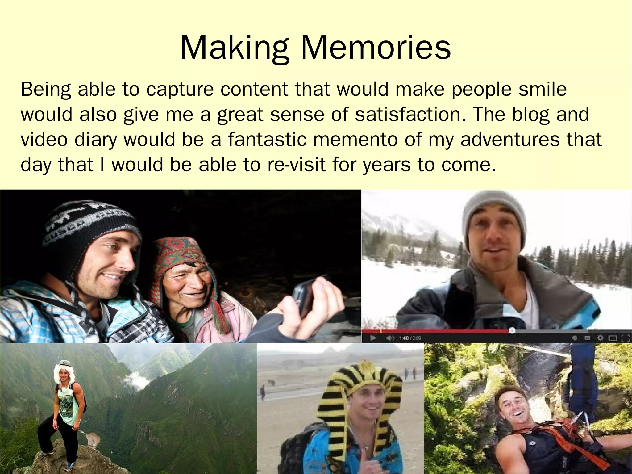 Making Memories 
Being able to capture content that would make people smile 
would also give me a great sense of satisfaction. The blog and 
video diary would be a fantastic memento of my adventures that 
day that I would be able to re-visit for years to come. 
