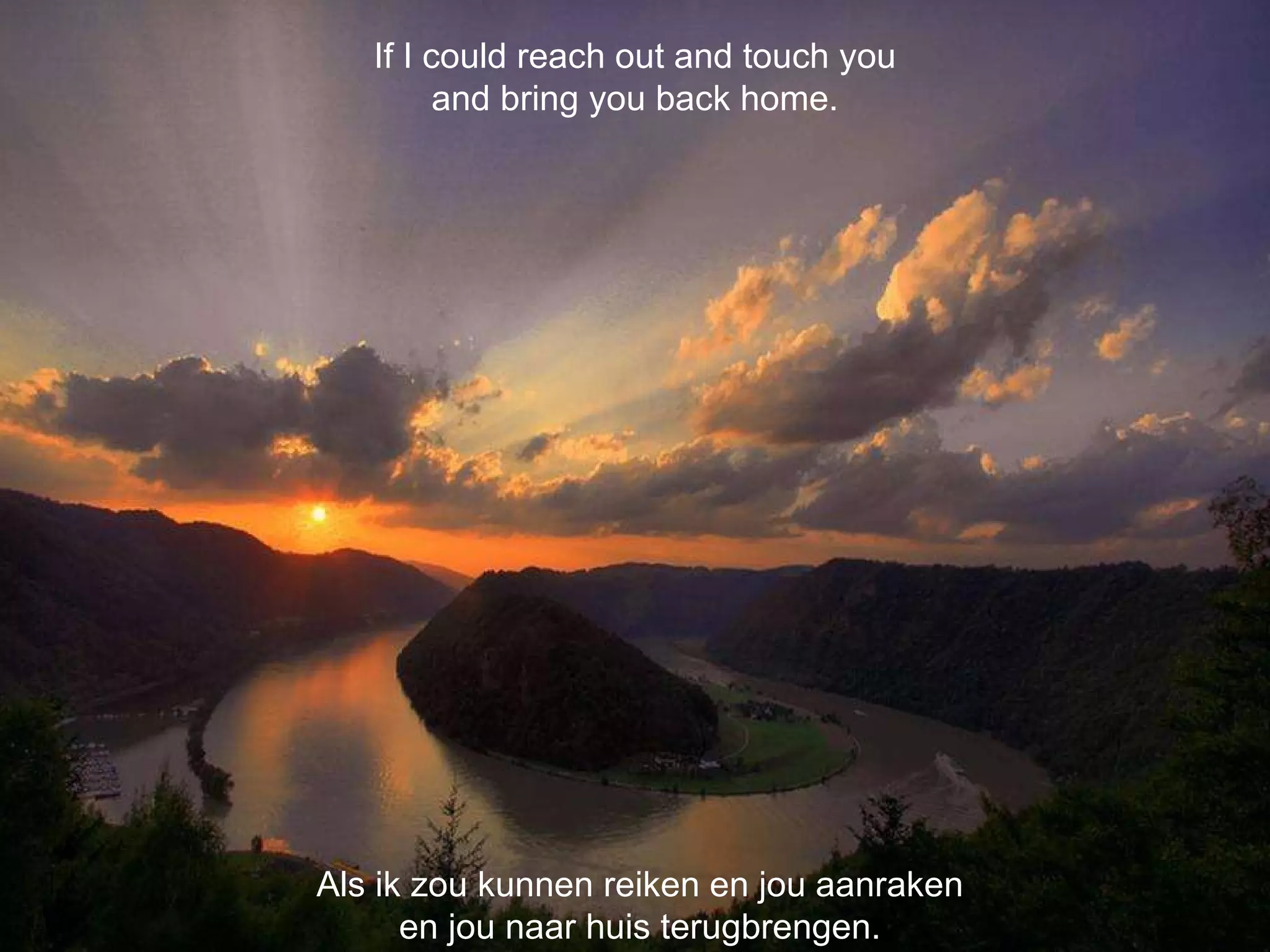 Als ik zou kunnen reiken en jou aanraken en jou naar huis terugbrengen. If I could reach out and touch you and bring you back home. 