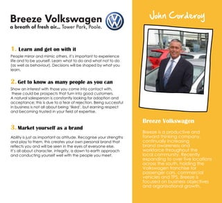 John Corderoy
Breeze Volkswagen
Breeze is a productive and
forward thinking company,
continually increasing
brand awareness and
workforce throughout the
local community. Recently
expanding to over five locations
across the south, holding the
Volkswagen franchise for
passenger cars, commercial
vehicles and TPS, Breeze is
focused on business objectives
and organisational growth.
1. Learn and get on with it
People mirror and mimic others, it’s important to experience
life and to be yourself. Learn what to do and what not to do
(as well as behaviour). Decisions will be shaped by what you
learn.
2. Get to know as many people as you can
Show an interest with those you come into contact with,
these could be prospects that turn into good customers.
A natural salesperson is constantly looking for adoption and
acceptance; this is due to a fear of rejection. Being successful
in business is not all about being ‘liked’, but earning respect
and becoming trusted in your field of expertise.
3. Market yourself as a brand
Ability is just as important as attitude. Recognise your strengths
and play to them, this creates your own personal brand that
reflects you and will be seen in the eyes of everyone else.
It’s all about character, integrity, a down to earth approach
and conducting yourself well with the people you meet.
 