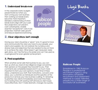 Lloyd Banks
Rubicon People
Established in 1982 Rubicon
People is a professional
recruitment agency using
innovative candidate
recruitment and assessment
methods to supply talented
people into a wide range of
successful UK businesses.
1. Understand break-even
2. Clear objectives isn’t enough
Having your vision should be a “given” and, it’s good to have
and communicate the vision you have to your people, your
clients and suppliers. Do not overlook the numerous and
diverse tasks and objectives that are needed to stay on track
or to achieve the vision. What doesn’t get measured, rarely
gets done, can’t be the focus for praise and can’t be used as
a springboard for even greater achievement.
3. Post-acquisition
When another owner sells their business to you, you can
tear up what you read at due diligence stage concerning
their opinions on the people they have left to you. Their
comments are completely biased and it’s so much more
important to form your own opinions. Invest time in these
areas; understand your staff, their motivations, concerns and
ideas, your customers as individuals and the specifics of the
products or services your new business is selling. It’s tempting
to prioritise new clients immediately and invest time there
but investing time with existing staff will reduce client losses
more effectively. Don’t make dramatic changes too quickly.
In the corporate world, budgets
predominate but when you
start running your own business
then working out break-evens
becomes more important.
Detailed understanding of when
break-evens align with your cash
flow projections can prevent;
cash catastrophes, enable
essential “exceptional” costs to be
projected, maintain sales growth
and reduce expensive borrowing.
 