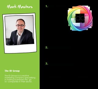 Mark Masters
The ID Group
The ID Group is a creative
marketing company specialising
in making businesses the ‘go
to’ companies in their sector.
1. Read, read, read
2. Stand for something
If you blend in with the crowd, you don’t stand for
anything. If the majority of people are doing one thing,
go in the opposite direction. Because if you don’t
someone else will, and in an ever more competitive
world, not standing for something means losing.
3. Treat people as people
Use the same foundations you do to make friends. When
we meet someone new in our personal lives, we don’t
go guns blazing saying how great we are, we see how
they fit into our way of behaviour through listening,
conversing and ultimately, we like who they are and
what they represent. This is exactly the same for building
business relationships and creating a distinct personality.
The day I started reading
more about business
and specifically industry
knowledge, the whole
dynamic of business
changed. If you can
become a sponge
and take in theory and
understanding, this helps
shape your own view where
you have your own voice.
If there is a good starting
point, I would recommend
Napoleon Hill’s ‘Think 
Grow Rich.’ It may be over
80 years old, but it’s still
relevant in today’s world.
 