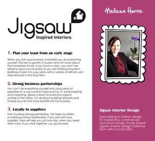Melissa Horne
Jigsaw Interior Design
Specialising in interior design
for residential, commercial
and show homes, Poole based
Jigsaw Interior Design balance
form with functionality.
1. Plan your team from an early stage
When you start your business, invariably you do everything
yourself. The key to growth is to plan and not worry about
the immediate future. If you have a vision, you won’t be
afraid to grow your business as you are thinking long term.
Building a team into your plans with a variety of skill sets can
reap rewards in the long term.
2. Strong business partnerships
You can’t do everything yourself and using areas of
expertise on a sub-contract basis such as, IT, book-keeping
and marketing, allows a team to build and support
outside of the office. It is all about building networks and
trusted sources that have benefits for the business.
3. Loyalty to suppliers
From building strong partnerships, this helps to solidify
a working business relationship. If you stay with your
suppliers, they will help you out one day, when you need
them most. If you stick together, you go forward.
 