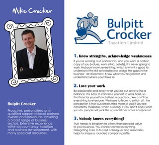 Mike Crocker
Bulpitt Crocker
Proactive, personalised and
qualified support to local business
owners and individuals, covering
a broad range of business
sectors. Extensive experience
within accountancy, taxation
and business development, with
many specialist resources.
1. Know strengths, acknowledge weaknesses
If you’re working as a partnership, and you want a carbon
copy of you (values, work ethic, beliefs), it is never going to
work. Nobody knows everything, which is why it is good to
understand the skill sets realised to bridge the gaps in the
business’ development. Know what you’re good at and
understand where your flaws lie.
2. Love your work
Be passionate and enjoy what you do but always find a
balance. It is easy to convince yourself to work hard, so
find time for yourself and others around you. We can’t be
everything to everyone. We have to learn to switch off, the
perception is that customers think more of you if you are
constantly available, which is wrong. If you don’t enjoy what
you do, people will pick this up and it becomes transparent.
3. Nobody knows everything!
Trust needs to be given to others that can add value
to your business. You cannot control everything.
Delegating tasks to trusted colleagues and associates
helps to shape a rounded company profile.
 