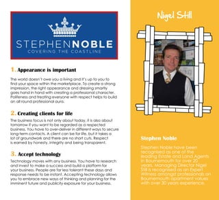 Nigel Still
Stephen Noble
Stephen Noble have been
recognised as one of the
leading Estate and Land Agents
in Bournemouth for over 20
years. Managing Director Nigel
Still is recognised as an Expert
Witness amongst professionals on
Bournemouth apartment values
with over 30 years experience.
1. Appearance is important
The world doesn’t owe you a living and it’s up to you to
find your space within the marketplace. To create a strong
impression, the right appearance and dressing smartly
goes hand in hand with creating a professional character.
Politeness and treating everyone with respect helps to build
an all round professional aura.
2. Creating clients for life
The business focus is not only about today, it is also about
tomorrow if you want to be regarded as a respected
business. You have to over-deliver in different ways to secure
long-term contacts. A client can be for life, but it takes a
lot of groundwork and there are no short cuts. Respect
is earned by honesty, integrity and being transparent.
3. Accept technology
Technology moves with any business. You have to research
and invest to make a success and build a platform for
your business. People are far less tolerant these days and
response needs to be instant. Accepting technology allows
you to embrace new ways of thinking and planning for the
imminent future and publicity exposure for your business.
 