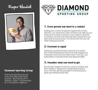 Roger Woodall
Diamond Sporting Group
Diamond Sporting Group
owns the following three
brands - Bournemouth 7s
Festival, Viper 10 Sportswear
 V10 Creative Agency.
1. Every person you meet is a contact
Building your contact list presents opportunity in every
direction. You never know when someone can help you out
or become a valued customer. If you create a robust list
of contacts, you are one call away from anyone who can
add value to your business. You never know who you will
meet during your journey.
2. Everyone is equal
Always be yourself and treat everyone as an equal.
Don’t feel intimidated by others and show integrity, be
transparent and have a humble nature. That way, you
build respect, by being honest and approachable.
3. Visualise what you need to get
Set yourself a target for what you want to achieve and
then visualise it. Seeing it for yourself allows massive
focus. This then sets the precedent to achieving your
goals and setting the bar high.
 