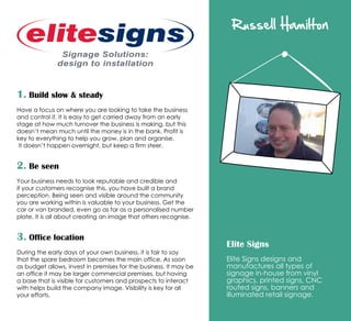 Russell Hamilton
Elite Signs
Elite Signs designs and
manufactures all types of
signage in-house from vinyl
graphics, printed signs, CNC
routed signs, banners and
illuminated retail signage.
1. Build slow  steady
Have a focus on where you are looking to take the business
and control it. It is easy to get carried away from an early
stage at how much turnover the business is making, but this
doesn’t mean much until the money is in the bank. Profit is
key to everything to help you grow, plan and organise.
It doesn’t happen overnight, but keep a firm steer.
2. Be seen
Your business needs to look reputable and credible and
if your customers recognise this, you have built a brand
perception. Being seen and visible around the community
you are working within is valuable to your business. Get the
car or van branded, even go as far as a personalised number
plate. It is all about creating an image that others recognise.
3. Office location
During the early days of your own business, it is fair to say
that the spare bedroom becomes the main office. As soon
as budget allows, invest in premises for the business. It may be
an office it may be larger commercial premises, but having
a base that is visible for customers and prospects to interact
with helps build the company image. Visibility is key for all
your efforts.
 