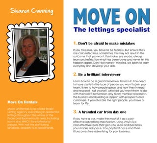 Sharon Canning
Move On Rentals
Move On Rentals is an award finalist
Letting Agency specialising in residential
lettings throughout the whole of the
Poole and Bournemouth area, including
rooms and HMO’s for professional
people. With half the staff being
landlords, property is in good hands.
1. Don’t be afraid to make mistakes
If you take risks, you have to be fearless, but ensure they
are calculated risks, sometimes this may not result in the
outcome that you want. If mistakes are made, always
learn and reflect on what has been done and never let this
happen again. Don’t be narrow- minded, be open to learn
everyday and develop your skills.
2. Be a brilliant interviewer
Learn how to be a great interviewer to recruit. You need
to have clarity in the type of person you want to join your
team, listen to how people speak and how they interact
and respond. Ask yourself, what do you want them to do
with their role? Remember, any team member represents
the business and building a rapport with prospects and
customers. If you allocate the right people, you have a
team for life.
3. A branded car from day one
If you have a car, make the most of it as a cost-
effective advertising mechanism. Using vinyl’s is a
cost-effective route that gets you seen and becomes
your mobile ad space. You pay for it once and then
it becomes free advertising for your business.
 