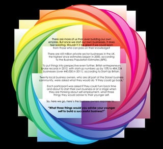 There are more of us than ever building our own
empires. But once we start our own businesses, it does
feel isolating. Wouldn’t it be great if we could learn
from those who can pass on their knowledge?
There are 4.8 million private sector businesses in the UK,
the highest since estimates began in 2000, according
to the Business Population Estimates (BPE).
To put things into perspective even further, British entrepreneurs
broke records in 2012, with start-up numbers up by 10% to 484,224
businesses (over 440,000 in 2011), according to Start-Up Britain.
Twenty local business owners, who are all part of the Dorset business
community, were asked what they would do ‘if they could go back.’
Each participant was asked if they could turn back time
and about to start their own business or at a stage when
they are thinking about self employment, what three
things they would advise to their younger self.
So, here we go, here’s the business owners response to…
“What three things would you advise your younger
self to build a successful business?”
 
