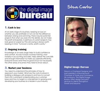 Steve Carter
Digital Image Bureau
Steve is a Chartered Designer and
past president of Bournemouth
Chamber of Trade and Commerce.
His company, The Digital Image
Bureau offers design and print
services to clients throughout
Dorset and beyond.
1. Cash is key
At an early stage of a business, keeping an eye on
whether you are profitable or not can be the difference
between sinking and swimming. There may be potential
projects that when you look into the details, do not make
the profit anticipated. A plethora of current projects may
look good on paper but the old saying is always worth
bearing in mind: “turnover is vanity, profit is sanity.”
2. Ongoing training
Knowledge at an early stage helps to build confidence
and comfort. Access to basic business training, most
notably in accounting and sales, helps deliver the core skills
and enough information to make you operate efficiently.
Everyone knows what they’re good at but not necessarily
the other areas of business they need to know about.
3. Market your business
You need to understand the principles of how to
approach your market. What are the costs involved in
building a dialogue with prospects and how to convert
them into customers? Understanding your customer
base and how to target is a vital element in growing and
developing your business as a leader in your industry.
 
