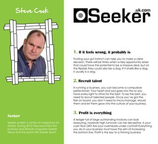 Steve Cook
Seeker
Seeker publish a family of magazines for
Dorset. During 2012 they launched the
business and lifestyle magazine Seeker
News and the sports title Seeker Sport.
1. If it feels wrong, it probably is
Trusting your gut instinct can help you to make a clear
decision. There will be times when a risky opportunity arises
that could have the potential to be a massive deal, but on
the flipside they could also be a dog. If it smells like a dog,
it usually is a dog.
2. Recruit talent
In running a business, you can become a compulsive
perfectionist. Your heart and soul goes into this so you
have every right to strive for the best. To be the best, you
need to recruit talented people. Once you’ve got the
flair on board, you don’t need to micro-manage. Mould
them and let them grow into the culture of your business.
3. Profit is everything
A ledger full of large outstanding invoices can look
reassuring, however high turnover can be deceptive. Is your
cash flow OK? Are your overheads under control? Everything
you do in your business must have the aim of increasing
the bottom line. Profit is the key to a thriving business.
 