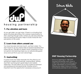 Steve Wells
DWP Housing Partnership
Since our openings in 1985 DWP
Housing Partnerships (with close to
3,000 units) has been providing good
quality affordable accommodation.
Offering the widest choice of homes
and business premises to rent in Dorset.
1. Pay attention and learn
As you get older, you get wiser. If there is a schooling that
gives a business grounding, this is always a good place to
start. Learning through work is where you are educated the
best but learning the basics helps to build character and
perception of the world.
2. Learn from others around you
You have two ears and one mouth, use them wisely. You
don’t have to, by any means take on board everything that
others tell you. The skill is to dissect what’s important to you.
Let opinion and learning shape you as well providing guid-
ance and use this to your own advantage.
3. Goal-setting
It is easy to let one week meander into the other by not
setting any targets and basically, staying afloat. Setting
short term and long term goals helps to set realistic
objectives. This also allows you to set a balance between
your professional and personal life. Prioritise what is
important and the opportunity it possesses and pursue it.
 