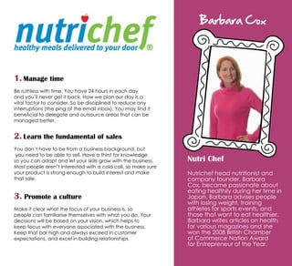 1. Manage time
Be ruthless with time. You have 24 hours in each day
and you’ll never get it back. How we plan our day is a
vital factor to consider. So be disciplined to reduce any
interruptions (the ping of the email inbox). You may find it
beneficial to delegate and outsource areas that can be
managed better.
2. Learn the fundamental of sales
You don’t have to be from a business background, but
you need to be able to sell. Have a thirst for knowledge
so you can adapt and let your skills grow with the business.
Most people aren’t interested with a cold call, so make sure
your product is strong enough to build interest and make
that sale.
3. Promote a culture
Make it clear what the focus of your business is, so
people can familiarise themselves with what you do. Your
decisions will be based on your vision, which helps to
keep focus with everyone associated with the business.
Keep that bar high and always exceed in customer
expectations, and excel in building relationships.

Barbara Cox
Nutri Chef
Nutrichef head nutritionist and
company founder, Barbara
Cox, became passionate about
eating healthily during her time in
Japan. Barbara advises people
with losing weight, training
athletes for sports events, and
those that want to eat healthier.
Barbara writes articles on health
for various magazines and she
won the 2008 British Chamber
of Commerce Nation Award
for Entrepreneur of the Year.
 