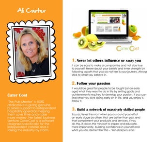 Ali Carter
Cater Cost
‘The Pub Mentor’ is 100%
dedicated to giving genuine
business support to independent
hospitality operators helping
them save time and make
more money. Her latest business
venture CaterCost is a software
designed specifically for the
independent caterer and is
taking the industry by storm.
1. Never let others influence or sway you
It can be easy to make a compromise and not stay true
to yourself. Never doubt your beliefs and inner strength by
following a path that you do not feel is your journey. Always
stick to what you believe in.
2. Follow your passion
It would be great for people to be taught (at an early
age) what they want to do in life by setting goals and
achievements required to develop your passion. If you can
find what you love doing early on in life, and you enjoy it,
follow it.
3. Build a network of massively skilled people
You achieve the most when you surround yourself at
an early stage by others that are better than you, and
that compliment your products and services. If you
do this, it allows the mindset to inspire and educate,
more importantly, building confidence in yourself and
what you do. Remember this – ‘iron sharpens iron.’
 