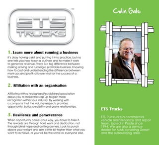Colin Gale
ETS Trucks
ETS Trucks are a commercial
vehicle maintenance and repair
team, based in Poole since
1994. We are also a service
dealer for MAN covering Dorset
and the surrounding area.
1. Learn more about running a business
It’s okay having a skill and putting it into practice, but no
one tells you how to run a business and to make it work
to generate revenue. There is a big difference between
making a living and running a profitable business. Knowing
how to cost and understanding the difference between
mark-ups and profit ratio are vital for the success of a
business.
2. Affiliation with an organisation
Affiliating with a recognised/established association
allows you to make the step up to gain more
recognition within your industry. By working with
a company that the industry respects provides
opportunity, builds credibility and grows relationships.
3. Resilience and perseverance
When opportunity comes your way, you have to take it.
The rewards are through hard work and dedication, not
through blind hope and cutting corners. Look to punch
above your weight and aim a little bit higher than what you
want to achieve, or you will be the same as everyone else.
 