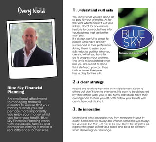 Gary Neild
Blue Sky Financial
Planning
An emotional attachment
to managing money is
essential to ensure that your
money outlasts you, but
perhaps more importantly
you enjoy your money whilst
you have your health. Blue
Sky Financial Planning works
with individuals, families and
companies aiming to make a
real difference to their lives.
2. A clear strategy
People are restricted by their own experiences. Listen to
others but don’t listen to everyone, it is easy to be distracted
by what others want you to do. Many individuals have their
own agenda to steer you off path. Follow your beliefs with
conviction and stick to it.
3. Be innovative
Understand what separates you from everyone in your in-
dustry. Someone will always be smarter, someone will always
be younger but they will never be you. Don’t be afraid to go
against the grain so find your place and be a bit different
when delivering your message.
1. Understand skill sets
You know what you are good at
so play to your strengths. As for
the work which doesn’t suit your
skill set, don’t for one minute
hesitate to contract others into
your business that are better
than you.
It is always useful to speak to
people who have already
succeeded in their professions.
Asking them to assess your
skills helps to position who you
are and what you have to
do to progress your business.
The key is to understand what
role you are suited to.Once
this is defined, you can then
build a team. Everyone
has to play to their skills.
 