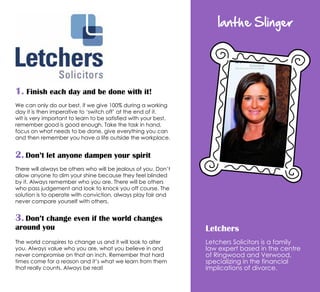 Ianthe Slinger
Letchers
Letchers Solicitors is a family
law expert based in the centre
of Ringwood and Verwood,
specializing in the financial
implications of divorce.
1. Finish each day and be done with it!
We can only do our best, if we give 100% during a working
day it is then imperative to ‘switch off’ at the end of it.
wIt is very important to learn to be satisfied with your best,
remember good is good enough. Take the task in hand,
focus on what needs to be done, give everything you can
and then remember you have a life outside the workplace.
2. Don’t let anyone dampen your spirit
There will always be others who will be jealous of you. Don’t
allow anyone to dim your shine because they feel blinded
by it. Always remember who you are. There will be others
who pass judgement and look to knock you off course. The
solution is to operate with conviction, always play fair and
never compare yourself with others.
3. Don’t change even if the world changes
around you
The world conspires to change us and it will look to alter
you. Always value who you are, what you believe in and
never compromise on that an inch. Remember that hard
times come for a reason and it’s what we learn from them
that really counts. Always be real!
 