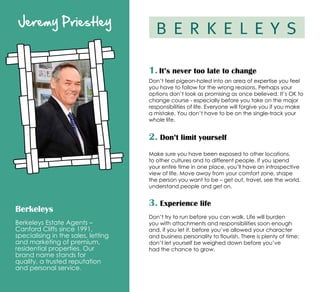 Jeremy Priestley
Berkeleys
Berkeleys Estate Agents –
Canford Cliffs since 1991,
specialising in the sales, letting
and marketing of premium,
residential properties. Our
brand name stands for
quality, a trusted reputation
and personal service.
1. It’s never too late to change
Don’t feel pigeon-holed into an area of expertise you feel
you have to follow for the wrong reasons. Perhaps your
options don’t look as promising as once believed. It’s OK to
change course - especially before you take on the major
responsibilities of life. Everyone will forgive you if you make
a mistake. You don’t have to be on the single-track your
whole life.
2. Don’t limit yourself
Make sure you have been exposed to other locations,
to other cultures and to different people. If you spend
your entire time in one place, you’ll have an introspective
view of life. Move away from your comfort zone, shape
the person you want to be – get out, travel, see the world,
understand people and get on.
3. Experience life
Don’t try to run before you can walk. Life will burden
you with attachments and responsibilities soon enough
and, if you let it, before you’ve allowed your character
and business personality to flourish. There is plenty of time:
don’t let yourself be weighed down before you’ve
had the chance to grow.
 