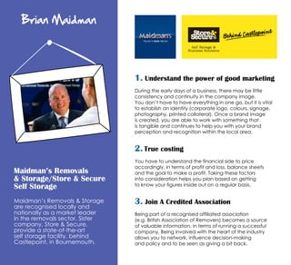 Brian Maidman

1. Understand the power of good marketing
During the early days of a business, there may be little
consistency and continuity in the company image.
You don’t have to have everything in one go, but it is vital
to establish an identity (corporate logo, colours, signage,
photography, printed collateral). Once a brand image
is created, you are able to work with something that
is tangible and continues to help you with your brand
perception and recognition within the local area.

2. True costing
Maidman’s Removals
& Storage/Store & Secure
Self Storage
Maidman’s Removals & Storage
are recognised locally and
nationally as a market leader
in the removals sector. Sister
company, Store & Secure,
provide a state-of-the-art
self storage facility, behind
Castlepoint, in Bournemouth.

You have to understand the financial side to price
accordingly, in terms of profit and loss, balance sheets
and the goal to make a profit. Taking these factors
into consideration helps you plan based on getting
to know your figures inside out on a regular basis.

3. Join A Credited Association
Being part of a recognised affiliated association
(e.g. British Association of Removers) becomes a source
of valuable information, in terms of running a successful
company. Being involved with the heart of the industry
allows you to network, influence decision-making
and policy and to be seen as giving a bit back.

 