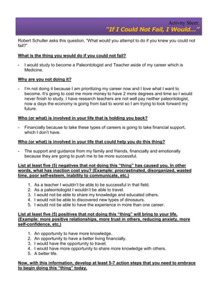 Activity Sheet:
                                               “If I Could Not Fail, I Would…”
Robert Schuller asks this question, “What would you attempt to do if you knew you could not
fail?”

What is the thing you would do if you could not fail?

-   I would study to become a Paleontologist and Teacher aside of my career which is
    Medicine.

Why are you not doing it?

-   I’m not doing it because I am prioritizing my career now and I love what I want to
    become. It’s going to cost me more money to have 2 more degrees and time so I would
    never finish to study. I have research teachers are not well pay neither paleontologist,
    now a days the economy is going from bad to worst so I am trying to look forward my
    future.

Who (or what) is involved in your life that is holding you back?

-   Financially because to take these types of careers is going to take financial support,
    which I don’t have.

Who (or what) is involved in your life that could help you do this thing?

-   The support and guidance from my family and friends, financially and emotionally
    because they are going to push me to be more successful.

List at least five (5) negatives that not doing this “thing” has caused you. In other
words, what has inaction cost you? (Example: procrastinated, disorganized, wasted
time, poor self-esteem, inability to communicate, etc.)

     1.   As a teacher I wouldn’t be able to be successful in that field.
     2.   As a paleontologist I wouldn’t be able to travel.
     3.   I would not be able to share my knowledge and educated others.
     4.   I would not be able to discovered new types of dinosaurs.
     5.   I would not be able to have the experience in more than one career.

List at least five (5) positives that not doing this “thing” will bring to your life.
(Example: more positive relationships, more trust in others, reducing anxiety, more
self-confidence, etc.)

     1.   An opportunity to have more knowledge.
     2.   An opportunity to have a better living financially.
     3.   I would have the opportunity to travel.
     4.   I would have more opportunity to share more knowledge with others.
     5.   A better life.

Now, with this information, develop at least 5-7 action steps that you need to embrace
to begin doing this “thing” today.
 
