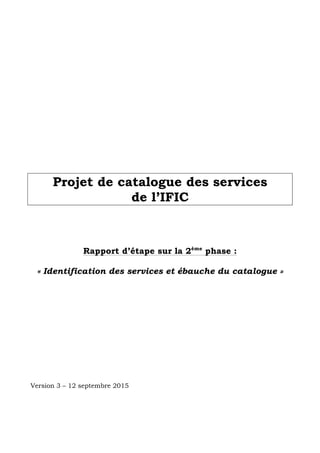  
	
  
	
  
	
  
	
  
	
  
	
  
	
  
	
  
	
  
	
  
	
  
	
  
	
  
	
  
	
  
Projet de catalogue des services
de l’IFIC
Rapport d’étape sur la 2ème
phase :
« Identification des services et ébauche du catalogue »
Version 3 – 12 septembre 2015
	
   	
  
 