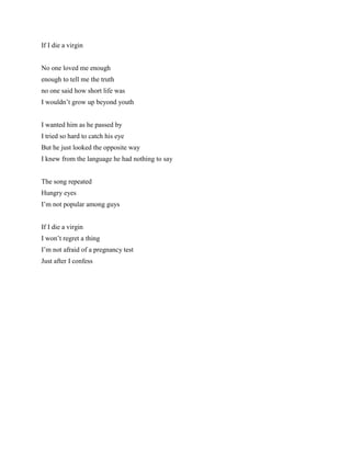 If I die a virgin No one loved me enough enough to tell me the truth no one said how short life was I wouldn’t grow up beyond youth I wanted him as he passed by I tried so hard to catch his eye But he just looked the opposite way I knew from the language he had nothing to say The song repeated Hungry eyes I’m not popular among guys If I die a virgin I won’t regret a thing I’m not afraid of a pregnancy test Just after I confess 