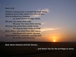 There's a young man or woman far from home,
Called to serve their nation in a time of war;
Sent to defend our freedom
on some distant foreign shore.
…and thank You for the privilege to serve.
God, bless America and her heroes…
Bless those who await their safe return
and those who mourn the lost.
Bless those who serve this country well,
No matter what the cost.
We pray You keep them safe,
We pray You keep them strong,
We pray You send them safely home,
For they've been away so long.
Dear Lord,