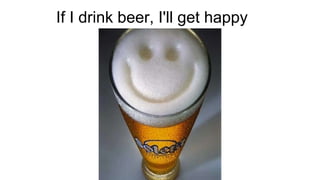 If I drink beer, I'll get happy
 