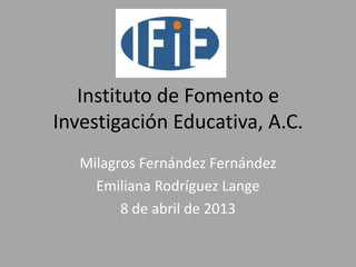 Instituto de Fomento e
Investigación Educativa, A.C.
   Milagros Fernández Fernández
     Emiliana Rodríguez Lange
         8 de abril de 2013
 