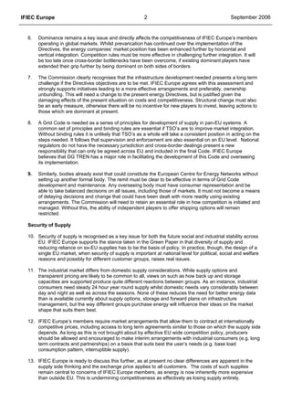 IFIEC Europe 2 September 2006
6. Dominance remains a key issue and directly affects the competitiveness of IFIEC Europe’s members
operating in global markets. Whilst prevarication has continued over the implementation of the
Directives, the energy companies’ market position has been enhanced further by horizontal and
vertical integration. Competition rules must be more effective in challenging further integration. It will
be too late once cross-border bottlenecks have been overcome, if existing dominant players have
extended their grip further by being dominant on both sides of borders.
7. The Commission clearly recognises that the infrastructure development needed presents a long term
challenge if the Directives objectives are to be met. IFIEC Europe agrees with this assessment and
strongly supports initiatives leading to a more effective arrangements and preferably, ownership
unbundling. This will need a change to the present energy Directives, but is justified given the
damaging effects of the present situation on costs and competitiveness. Structural change must also
be an early measure, otherwise there will be no incentive for new players to invest, leaving actions to
those which are dominant at present.
8. A Grid Code is needed as a series of principles for development of supply in pan-EU systems. A
common set of principles and binding rules are essential if TSO’s are to improve market integration.
Without binding rules it is unlikely that TSO’s as a whole will take a consistent position in acting on the
steps needed. It follows that supervision and enforcement are also essential on an EU level. National
regulators do not have the necessary jurisdiction and cross-border dealings present a new
responsibility that can only be agreed across EU and included in the final Code. IFIEC Europe
believes that DG TREN has a major role in facilitating the development of this Code and overseeing
its implementation.
9. Similarly, bodies already exist that could constitute the European Centre for Energy Networks without
setting up another formal body. The remit must be clear to be effective in terms of Grid Code
development and maintenance. Any overseeing body must have consumer representation and be
able to take balanced decisions on all issues, including those of markets. It must not become a means
of delaying decisions and change that could have been dealt with more readily using existing
arrangements. The Commission will need to retain an essential role in how competition is initiated and
managed. Without this, the ability of independent players to offer shipping options will remain
restricted.
Security of Supply
10. Security of supply is recognised as a key issue for both the future social and industrial stability across
EU. IFIEC Europe supports the stance taken in the Green Paper in that diversity of supply and
reducing reliance on ex-EU supplies has to be the basis of policy. In practice, though, the design of a
single EU market, when security of supply is important at national level for political, social and welfare
reasons and possibly for different customer groups, raises real issues.
11. The industrial market differs from domestic supply considerations. While supply options and
transparent pricing are likely to be common to all, views on such as how back up and storage
capacities are supported produce quite different reactions between groups. As an instance, industrial
consumers need steady 24 hour year round supply whilst domestic needs vary considerably between
day and night as well as across the seasons. None of these reduces the need for better energy data
than is available currently about supply options, storage and forward plans on infrastructure
management, but the way different groups purchase energy will influence their ideas on the market
shape that suits them best.
12. IFIEC Europe’s members require market arrangements that allow them to contract at internationally
competitive prices, including access to long term agreements similar to those on which the supply side
depends. As long as this is not brought about by effective EU wide competition policy, producers
should be allowed and encouraged to make interim arrangements with industrial consumers (e.g. long
term contracts and partnerships) on a basis that suits best the user’s needs (e.g. base load
consumption pattern, interruptible supply).
13. IFIEC Europe is ready to discuss this further, as at present no clear differences are apparent in the
supply side thinking and the exchange price applies to all customers. The costs of such supplies
remain central to concerns of IFIEC Europe members, as energy is now inherently more expensive
than outside EU. This is undermining competitiveness as effectively as losing supply entirely.
 