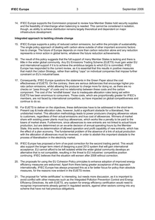 IFIEC Europe 3 September 2006
14. IFIEC Europe supports the Commission proposal to review how Member States hold security supplies
and the feasibility of interchange when balancing is needed. This cannot be considered in isolation,
though, as ability to achieve distribution remains largely theoretical and dependent on major
infrastructure development.
Integrated approach to tackling climate change
15. IFIEC Europe supports a policy of reduced carbon emissions, but within the principle of sustainability.
The single policy approach of dealing with carbon alone outside of other important economic factors
has to change. The future of Europe depends on more than carbon reduction alone and any reduction
represents a minor action in global terms, whatever the future reduction achievements.
16. The result of this policy suggests that the full support of many Member States is lacking and there is
little in the wider global community. Any EU Emissions Trading Scheme (EUETS) must gain wider EU
and international support if it is to achieve the ambitious targets to which EU is committed. IFIEC
Europe has responded to the current review, as it is essential that this results in positive measures
that match the Lisbon Strategy, rather than setting “caps” on individual companies that impose further
constraint on EU’s industrial base.
17. Consequently, IFIEC Europe questions the statements in the Green Paper about the cost
effectiveness of EUETS. On the contrary, there are serious deficiencies that encourage higher pro-
rata carbon emissions, whilst allowing the producer to charge more for doing so, as there are no
checks on “pass through” of costs and no relationship between these costs and the carbon
component. The cost of the “windfall losses” due to inadequate allocation rules being set within
EUETS has been enormous to consumers. Those costs, which are proportionally greater for IFIEC’s
members, are not faced by international competitors, so have impacted on global competitiveness and
continue to do so.
18. For EUETS to deliver on the objectives, these deficiencies have to be addressed in the short term.
Present cap & trade allocation rules, however, build a significant obstacle for a liberalised, free
undistorted market. This allocation methodology leads to power producers charging allowance values
to customers, regardless of their actual emissions and true cost of allowances. Winners of market
share with existing power plants must buy allowances, which works like a penalty to be paid to the
losers of market share. Furthermore, since allowances to new entrants are not linked to actual future
production, but are determined on an ex-ante decision of annual operating hours by the Member
State, this works as determination of allowed operation and profit capability of new entrants, which has
the effect of a plan economy. The fundamental problem of the absence of a link of actual production
with the allocation of allowances must be reversed, in order to abolish this important obstacle to the
process of liberalisation in the electricity market.
19. IFIEC Europe has proposed a form of ex-post correction for the second trading period. This would
also support the longer term intent of designing a post 2012 system that will gain international
acceptance. EU cannot afford to be left isolated whilst the wider global community develops an
alternative that is not compatible, resulting in the threat to EU industries’ competitive position
continuing. IFIEC believes that the situation will worsen after 2008 without correction.
20. The proposals for using the EU Cohesion Policy principles to enhance adoption of improved energy
efficiency measures are welcomed. Apart from there being greater acceptance of this approach
internationally, IFIEC Europe has always proposed this as a far better focus for policy than absolute
measures, for the reasons now evident in the EUETS review.
21. The proposal for “white certificates” is interesting, but needs more discussion, as it is important to
avoid conflict with other measures such as the Integrated Pollution Prevention Control and Energy
Efficiency Directives. As with EUETS, any system for energy efficiency certification would need to
recognise improvements already gained in regulated sectors, against other sectors coming into any
scheme that have not had previous obligations.
 