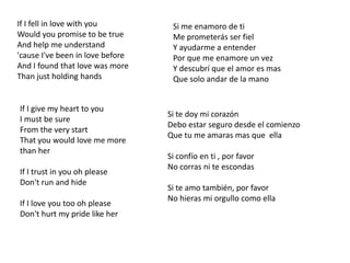 If I fell in love with youWould you promise to be trueAnd help me understand'cause I've been in love beforeAnd I found that love was moreThan just holding handsSi me enamoro de tiMe prometerás ser fielY ayudarme a entenderPor que me enamore un vez Y descubrí que el amor es masQue solo andar de la manoIf I give my heart to youI must be sureFrom the very startThat you would love me more than herIf I trust in you oh pleaseDon't run and hideIf I love you too oh pleaseDon't hurt my pride like herSi te doy mi corazónDebo estar seguro desde el comienzoQue tu me amaras mas que  ellaSi confío en ti , por favorNo corras ni te escondasSi te amo también, por favorNo hieras mi orgullo como ella