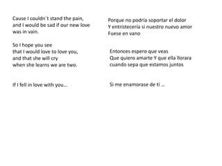 Cause I couldn´t stand the pain,and I would be sad if our new lovewas in vain.So I hope you seethat I would love to love you,and that she will crywhen she learns we are two.If I fell in love with you…Porque no podría soportar el dolorY entristecería si nuestro nuevo amorFuese en vanoEntonces espero que veasQue quiero amarte Y que ella llorara cuando sepa que estamos juntosSi me enamorase de ti … 
