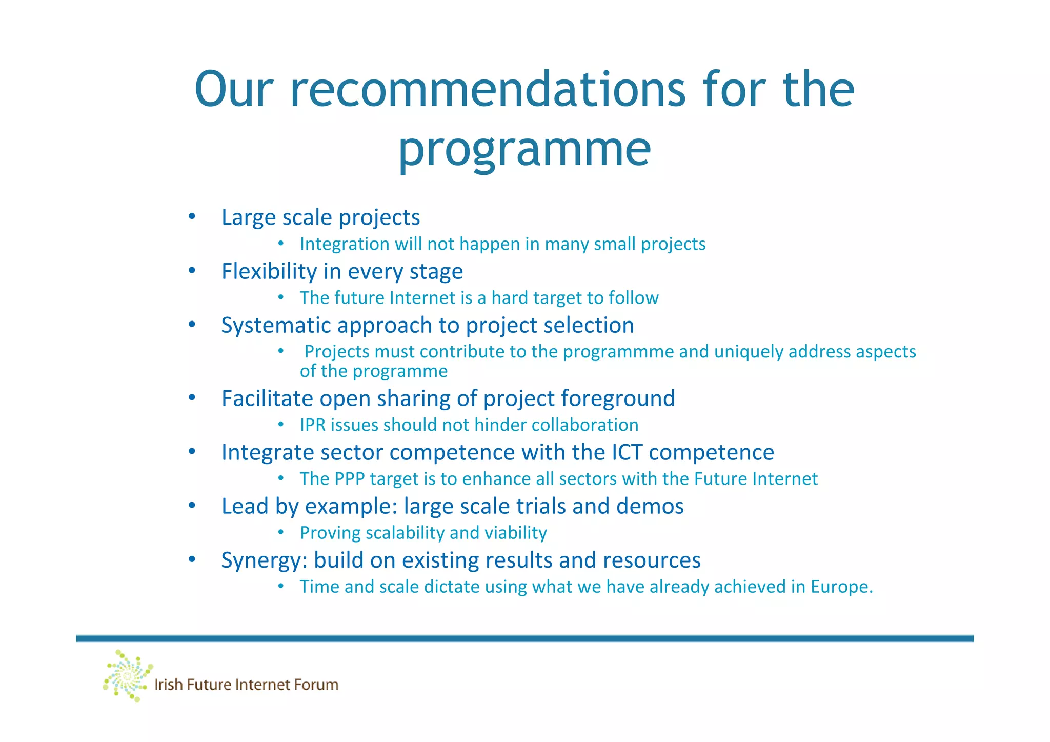 Our recommendations for the
        programme
• Large scale projects
         • Integration will not happen in many small projects
• Flexibility in every stage
         • The future Internet is a hard target to follow
• Systematic approach to project selection
         •   Projects must contribute to the programmme and uniquely address aspects
             of the programme
• Facilitate open sharing of project foreground
         • IPR issues should not hinder collaboration
• Integrate sector competence with the ICT competence
         • The PPP target is to enhance all sectors with the Future Internet
• Lead by example: large scale trials and demos
         • Proving scalability and viability
• Synergy: build on existing results and resources
         • Time and scale dictate using what we have already achieved in Europe.
 
