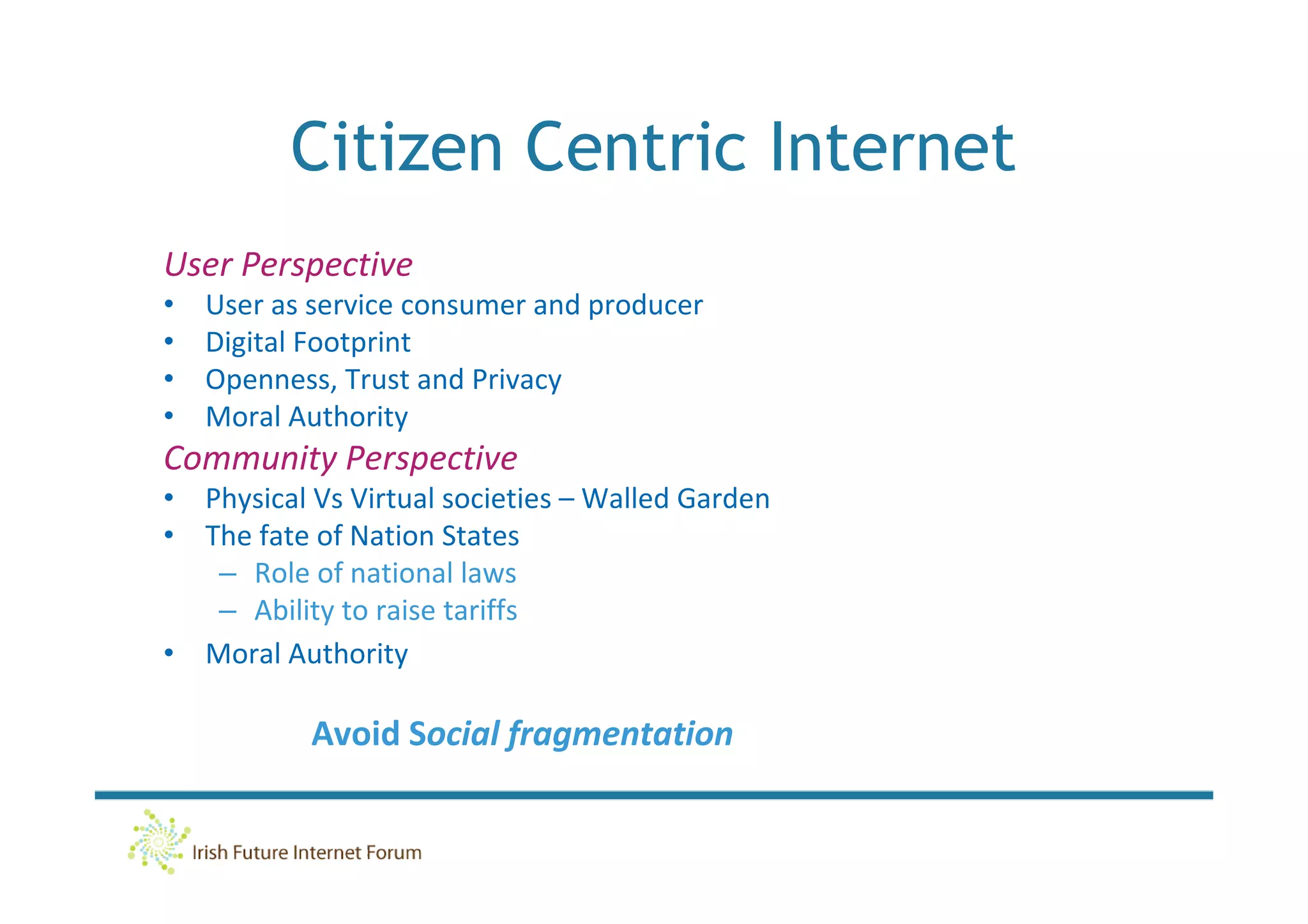 Citizen Centric Internet
User Perspective
•   User as service consumer and producer
•   Digital Footprint
•   Openness, Trust and Privacy
•   Moral Authority
Community Perspective
• Physical Vs Virtual societies – Walled Garden
• The fate of Nation States
   – Role of national laws
   – Ability to raise tariffs
• Moral Authority

           Avoid Social fragmentation
 