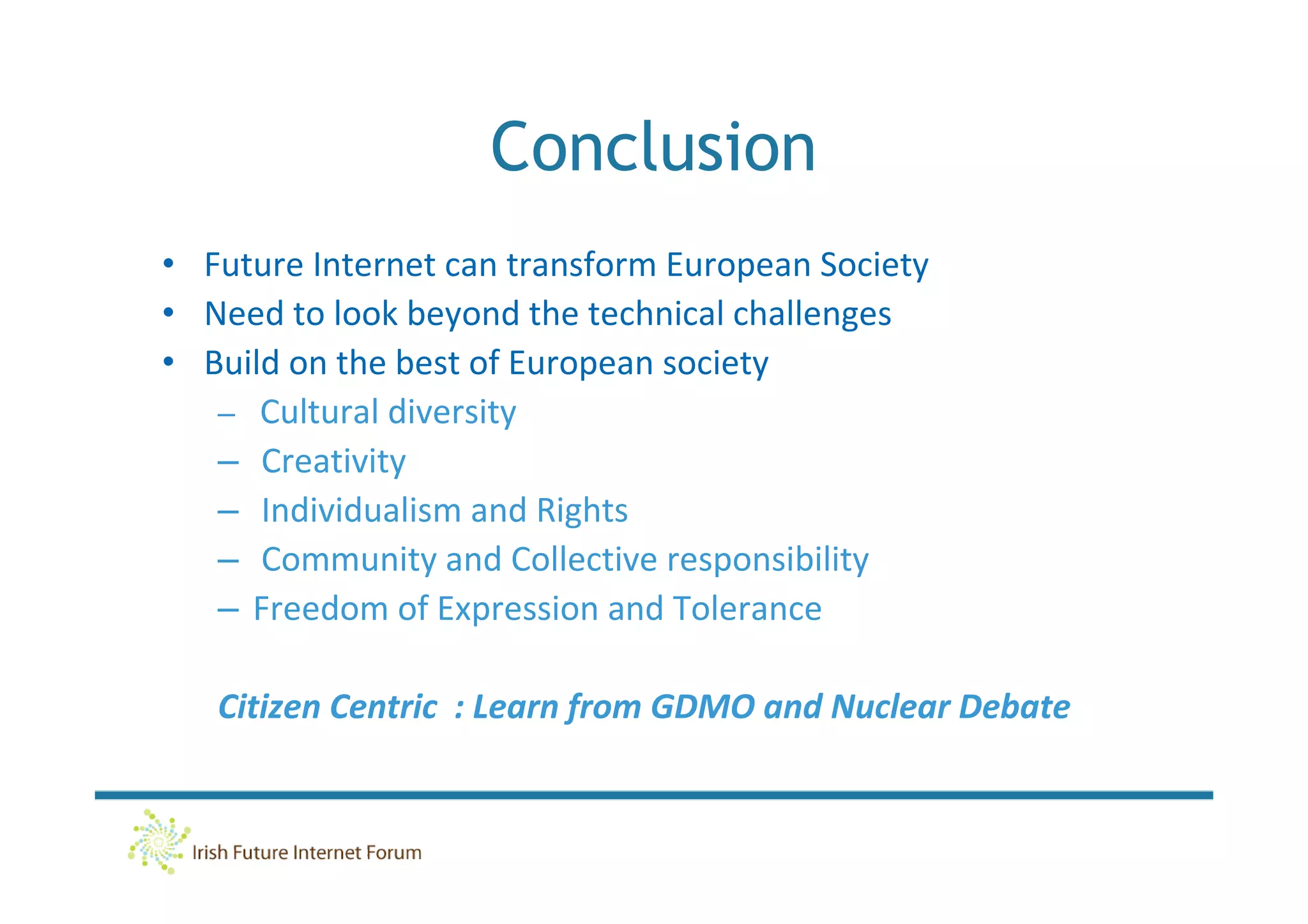 Conclusion
• Future Internet can transform European Society
• Need to look beyond the technical challenges
• Build on the best of European society
   – Cultural diversity
   – Creativity
   – Individualism and Rights
   – Community and Collective responsibility
   – Freedom of Expression and Tolerance

   Citizen Centric : Learn from GDMO and Nuclear Debate
 
