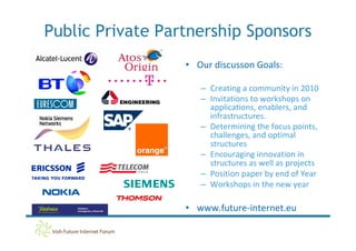 Public Private Partnership Sponsors
                  • Our discusson Goals:

                     – Creating a community in 2010
                     – Invitations to workshops on
                       applications, enablers, and
                       infrastructures.
                     – Determining the focus points,
                       challenges, and optimal
                       structures
                     – Encouraging innovation in
                       structures as well as projects
                     – Position paper by end of Year
                     – Workshops in the new year

                  • www.future-internet.eu
 