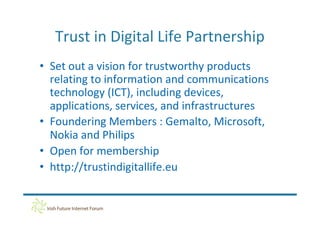 Trust in Digital Life Partnership
• Set out a vision for trustworthy products
  relating to information and communications
  technology (ICT), including devices,
  applications, services, and infrastructures
• Foundering Members : Gemalto, Microsoft,
  Nokia and Philips
• Open for membership
• http://trustindigitallife.eu
 