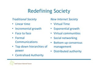 Redefining Society
Traditional Society         New Internet Society
• Linear time               • Virtual Time
• Incremental growth        • Exponential growth
• Face to face              • Virtual communities
• Formal                    • Social networking
  Communications            • Bottom up consensus
• Top down hierarchies of     management
  power                     • Distributed authority
• Centralised Authority
 