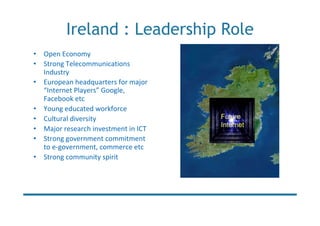 Ireland : Leadership Role
• Open Economy
• Strong Telecommunications
  Industry
• European headquarters for major
  “Internet Players” Google,
  Facebook etc
• Young educated workforce
• Cultural diversity                 Future
                                     Internet
• Major research investment in ICT
• Strong government commitment
  to e-government, commerce etc
• Strong community spirit
 
