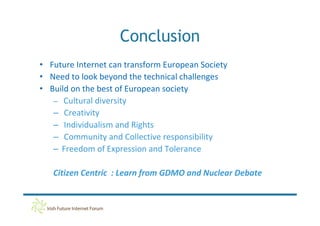 Conclusion
• Future Internet can transform European Society
• Need to look beyond the technical challenges
• Build on the best of European society
   – Cultural diversity
   – Creativity
   – Individualism and Rights
   – Community and Collective responsibility
   – Freedom of Expression and Tolerance

   Citizen Centric : Learn from GDMO and Nuclear Debate
 