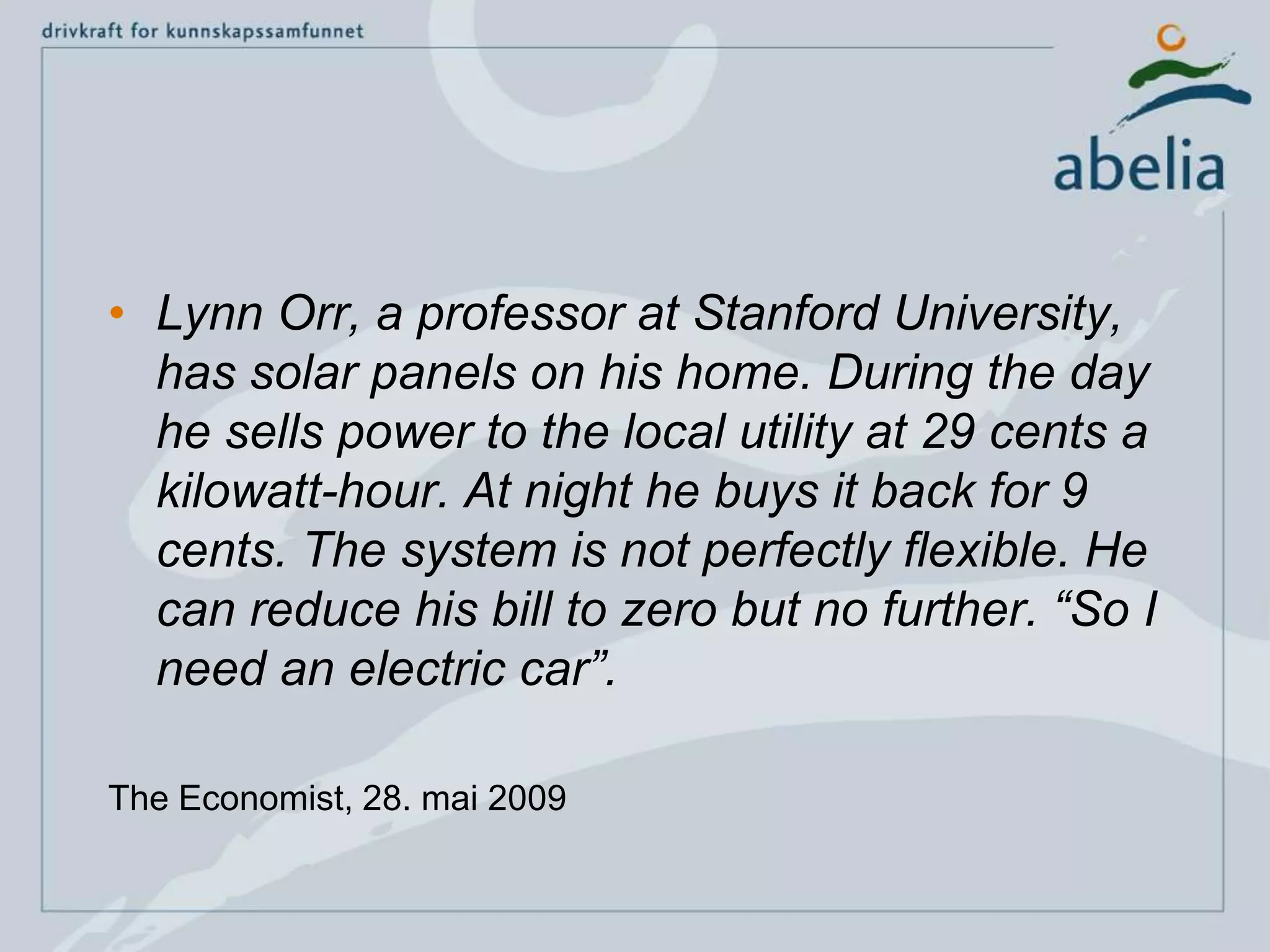 Lynn Orr, a professor at Stanford University, has solar panels on his home. During the day he sells power to the local utility at 29 cents a kilowatt-hour. At night he buys it back for 9 cents. The system is not perfectly flexible. He can reduce his bill to zero but no further. “So I need an electric car”.The Economist, 28. mai 2009