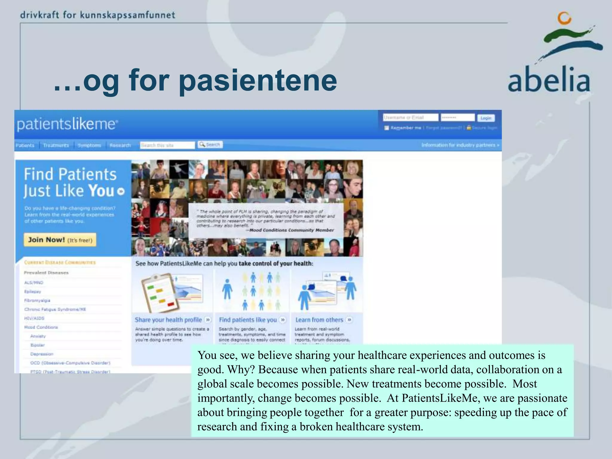 …og for pasienteneYou see, we believe sharing your healthcare experiences and outcomes is good. Why? Because when patients share real-world data, collaboration on a global scale becomes possible. New treatments become possible.  Most importantly, change becomes possible.  At PatientsLikeMe, we are passionate about bringing people together  for a greater purpose: speeding up the pace of research and fixing a broken healthcare system.