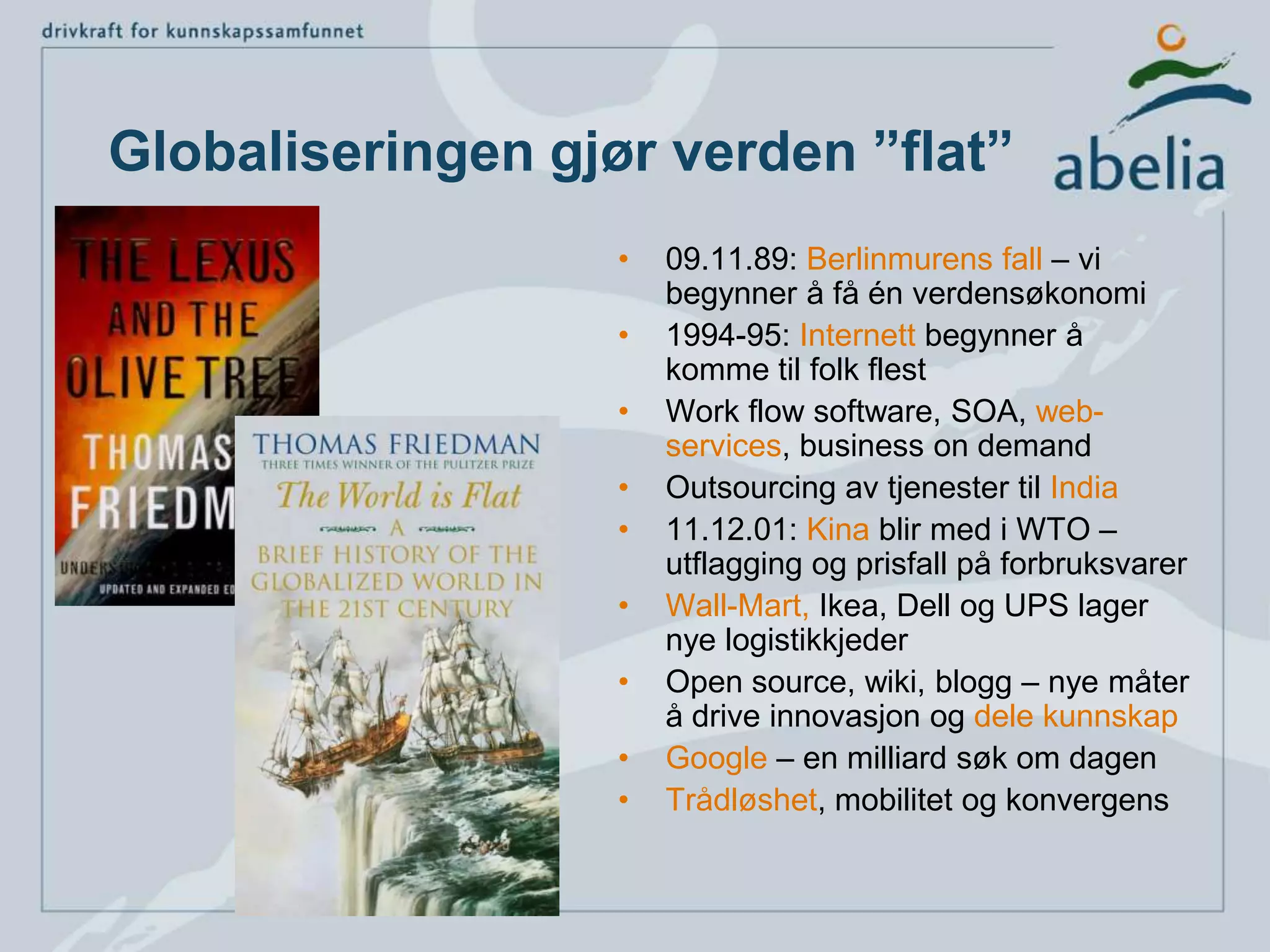 Globaliseringen gjør verden ”flat”09.11.89: Berlinmurens fall – vi begynner å få én verdensøkonomi1994-95: Internett begynner å komme til folk flestWork flow software, SOA, web-services, business on demandOutsourcing av tjenester til India11.12.01: Kina blir med i WTO – utflagging og prisfall på forbruksvarerWall-Mart, Ikea, Dell og UPS lager nye logistikkjederOpen source, wiki, blogg – nye måter å drive innovasjon og dele kunnskapGoogle – en milliard søk om dagenTrådløshet, mobilitetog konvergens